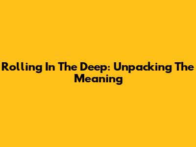 Rolling In The Deep: Unpacking The Meaning