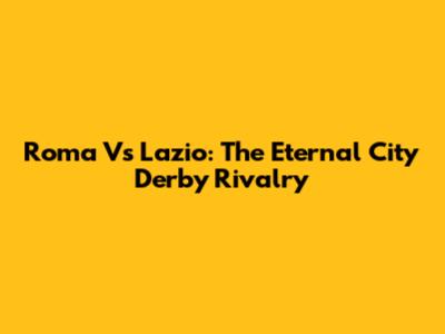 Roma Vs Lazio: The Eternal City Derby Rivalry