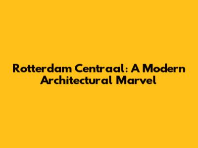 Rotterdam Centraal: A Modern Architectural Marvel
