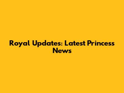 Royal Updates: Latest Princess News