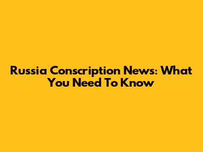 Russia Conscription News: What You Need To Know