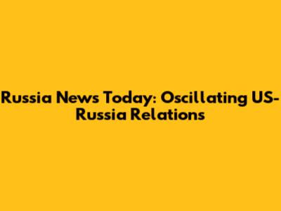 Russia News Today: Oscillating US-Russia Relations