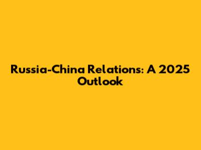 Russia-China Relations: A 2025 Outlook