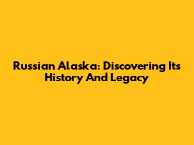 Russian Alaska: Discovering Its History And Legacy