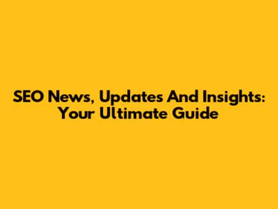 SEO News, Updates And Insights: Your Ultimate Guide