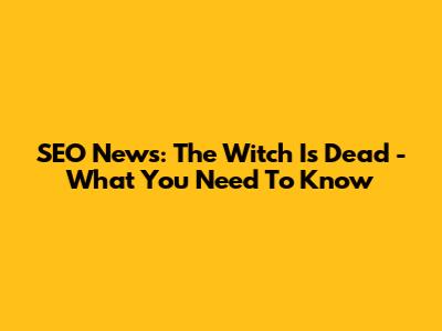 SEO News: 'The Witch Is Dead' - What You Need To Know