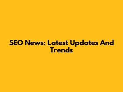 SEO News: Latest Updates And Trends