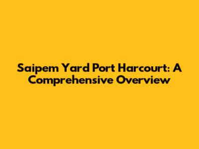 Saipem Yard Port Harcourt: A Comprehensive Overview