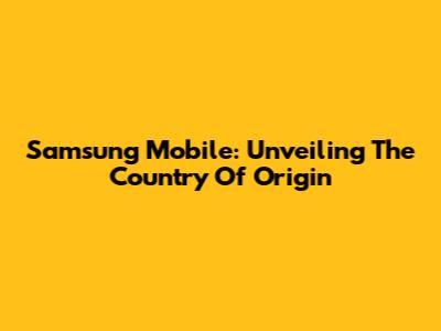 Samsung Mobile: Unveiling The Country Of Origin