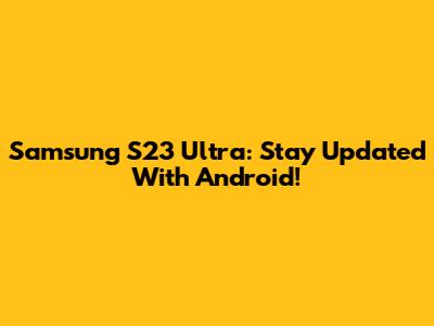 Samsung S23 Ultra: Stay Updated With Android!