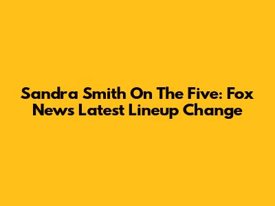 Sandra Smith On The Five: Fox News' Latest Lineup Change