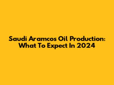 Saudi Aramco's Oil Production: What To Expect In 2024