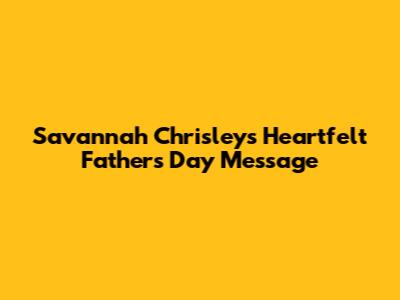 Savannah Chrisley's Heartfelt Father's Day Message