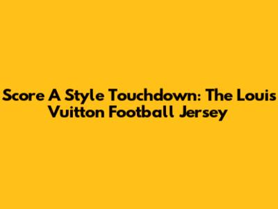 Score A Style Touchdown: The Louis Vuitton Football Jersey