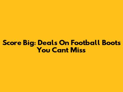 Score Big: Deals On Football Boots You Can't Miss