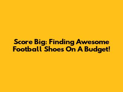 Score Big: Finding Awesome Football Shoes On A Budget!