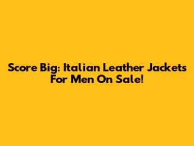 Score Big: Italian Leather Jackets For Men On Sale!