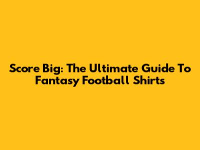 Score Big: The Ultimate Guide To Fantasy Football Shirts