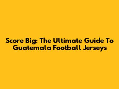 Score Big: The Ultimate Guide To Guatemala Football Jerseys