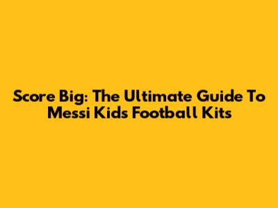 Score Big: The Ultimate Guide To Messi Kids' Football Kits