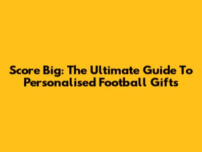 Score Big: The Ultimate Guide To Personalised Football Gifts