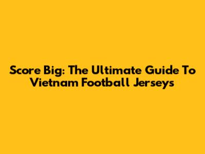 Score Big: The Ultimate Guide To Vietnam Football Jerseys