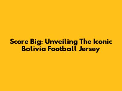 Score Big: Unveiling The Iconic Bolivia Football Jersey