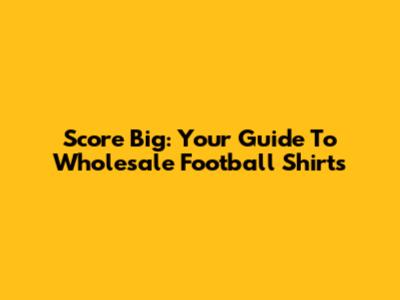 Score Big: Your Guide To Wholesale Football Shirts
