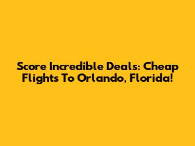 Score Incredible Deals: Cheap Flights To Orlando, Florida!