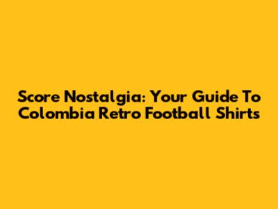 Score Nostalgia: Your Guide To Colombia Retro Football Shirts
