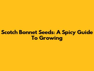 Scotch Bonnet Seeds: A Spicy Guide To Growing