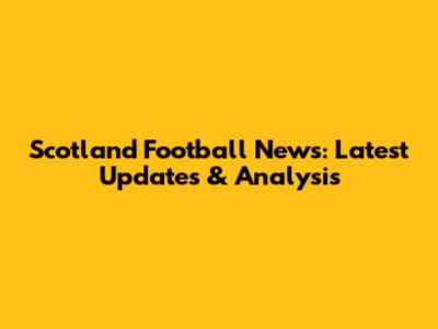 Scotland Football News: Latest Updates & Analysis