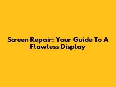 Screen Repair: Your Guide To A Flawless Display