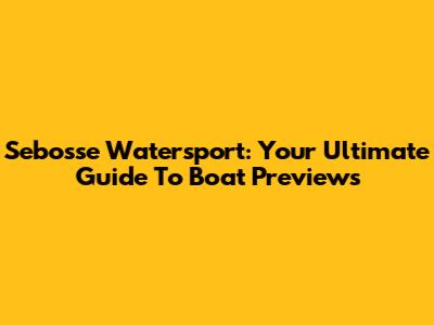 Sebosse Watersport: Your Ultimate Guide To Boat Previews