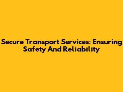 Secure Transport Services: Ensuring Safety And Reliability