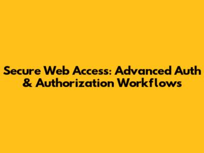 Secure Web Access: Advanced Auth & Authorization Workflows