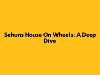 Sehun's House On Wheels: A Deep Dive