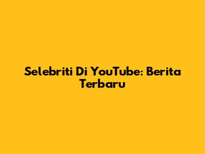 Selebriti Di YouTube: Berita Terbaru