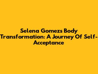 Selena Gomez's Body Transformation: A Journey Of Self-Acceptance