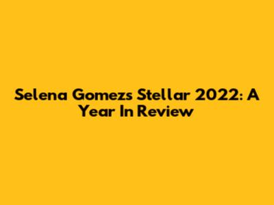 Selena Gomez's Stellar 2022: A Year In Review