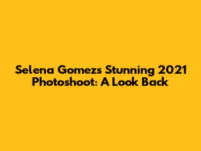 Selena Gomez's Stunning 2021 Photoshoot: A Look Back