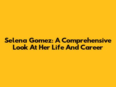 Selena Gomez: A Comprehensive Look At Her Life And Career