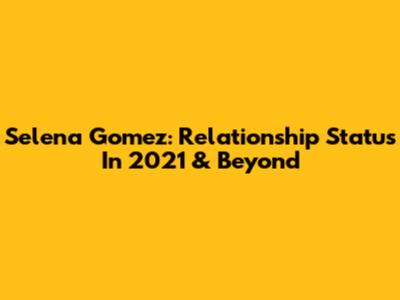 Selena Gomez: Relationship Status In 2021 & Beyond