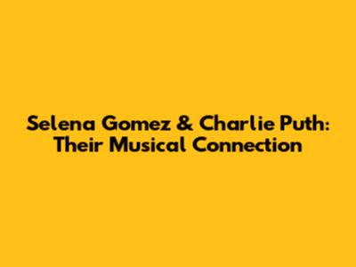 Selena Gomez & Charlie Puth: Their Musical Connection