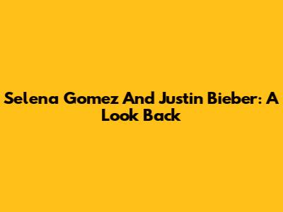 Selena Gomez And Justin Bieber: A Look Back