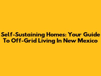 Self-Sustaining Homes: Your Guide To Off-Grid Living In New Mexico