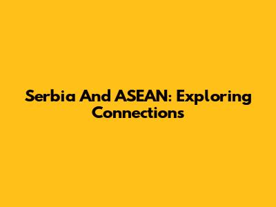 Serbia And ASEAN: Exploring Connections