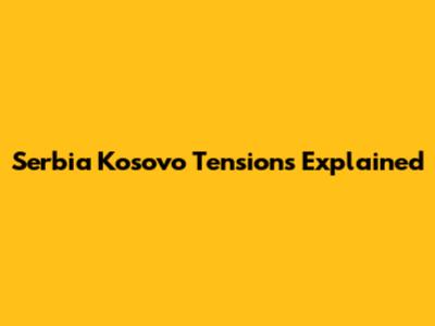 Serbia Kosovo Tensions Explained