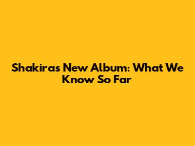 Shakira's New Album: What We Know So Far