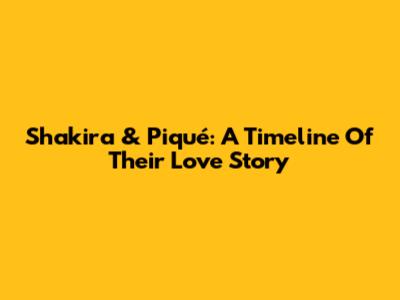 Shakira & Piqué: A Timeline Of Their Love Story